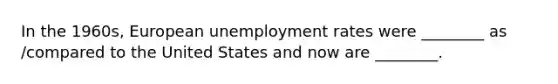 In the 1960s, European unemployment rates were ________ as /compared to the United States and now are ________.