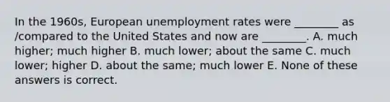 In the 1960s, European <a href='https://www.questionai.com/knowledge/kh7PJ5HsOk-unemployment-rate' class='anchor-knowledge'>unemployment rate</a>s were ________ as /compared to the United States and now are ________. A. much higher; much higher B. much lower; about the same C. much lower; higher D. about the same; much lower E. None of these answers is correct.