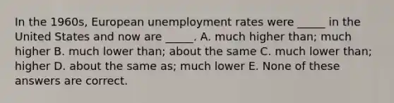 In the 1960s, European <a href='https://www.questionai.com/knowledge/kh7PJ5HsOk-unemployment-rate' class='anchor-knowledge'>unemployment rate</a>s were _____ in the United States and now are _____. A. much higher than; much higher B. much lower than; about the same C. much lower than; higher D. about the same as; much lower E. None of these answers are correct.