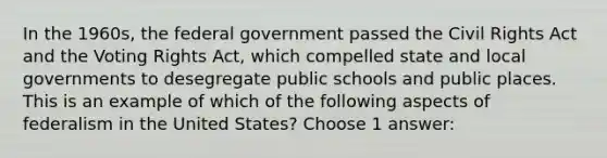 In the 1960s, the federal government passed the Civil Rights Act and the Voting Rights Act, which compelled state and local governments to desegregate public schools and public places. This is an example of which of the following aspects of federalism in the United States? Choose 1 answer: