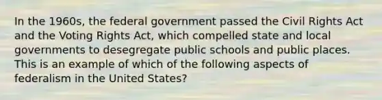 In the 1960s, the federal government passed the Civil Rights Act and the Voting Rights Act, which compelled state and local governments to desegregate public schools and public places. This is an example of which of the following aspects of federalism in the United States?