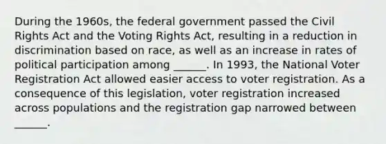 During the 1960s, the federal government passed the Civil Rights Act and the Voting Rights Act, resulting in a reduction in discrimination based on race, as well as an increase in rates of political participation among ______. In 1993, the National Voter Registration Act allowed easier access to voter registration. As a consequence of this legislation, voter registration increased across populations and the registration gap narrowed between ______.