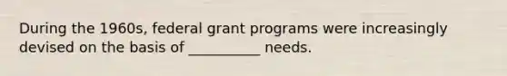 During the 1960s, federal grant programs were increasingly devised on the basis of __________ needs.