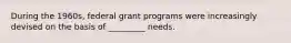 During the 1960s, federal grant programs were increasingly devised on the basis of _________ needs.