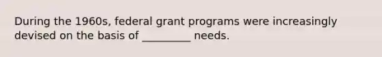 During the 1960s, federal grant programs were increasingly devised on the basis of _________ needs.