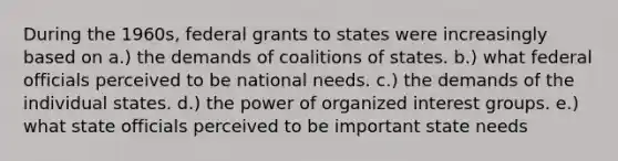 During the 1960s, federal grants to states were increasingly based on a.) the demands of coalitions of states. b.) what federal officials perceived to be national needs. c.) the demands of the individual states. d.) the power of organized interest groups. e.) what state officials perceived to be important state needs