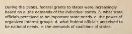 During the 1960s, federal grants to states were increasingly based on a. the demands of the individual states. b. what state officials perceived to be important state needs. c. the power of organized interest groups. d. what federal officials perceived to be national needs. e. the demands of coalitions of states.