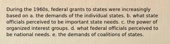 During the 1960s, federal grants to states were increasingly based on a. the demands of the individual states. b. what state officials perceived to be important state needs. c. the power of organized interest groups. d. what federal officials perceived to be national needs. e. the demands of coalitions of states.