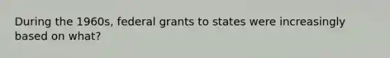 During the 1960s, federal grants to states were increasingly based on what?