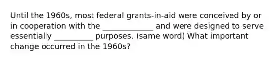 Until the 1960s, most federal grants-in-aid were conceived by or in cooperation with the _____________ and were designed to serve essentially __________ purposes. (same word) What important change occurred in the 1960s?