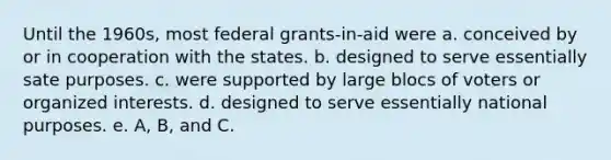 Until the 1960s, most federal grants-in-aid were a. conceived by or in cooperation with the states. b. designed to serve essentially sate purposes. c. were supported by large blocs of voters or organized interests. d. designed to serve essentially national purposes. e. A, B, and C.