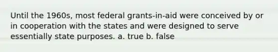 Until the 1960s, most federal grants-in-aid were conceived by or in cooperation with the states and were designed to serve essentially state purposes. a. true b. false