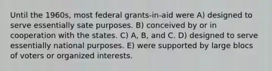 Until the 1960s, most federal grants-in-aid were A) designed to serve essentially sate purposes. B) conceived by or in cooperation with the states. C) A, B, and C. D) designed to serve essentially national purposes. E) were supported by large blocs of voters or organized interests.