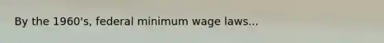 By the 1960's, federal minimum wage laws...