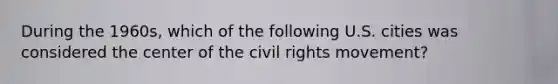 During the 1960s, which of the following U.S. cities was considered the center of <a href='https://www.questionai.com/knowledge/kwq766eC44-the-civil-rights-movement' class='anchor-knowledge'>the civil rights movement</a>?