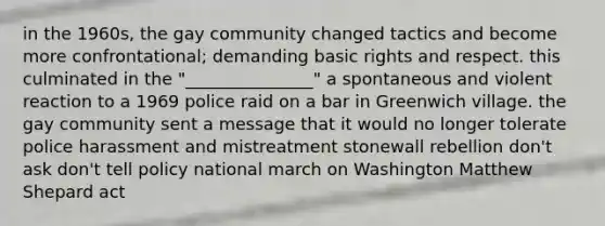 in the 1960s, the gay community changed tactics and become more confrontational; demanding basic rights and respect. this culminated in the "_______________" a spontaneous and violent reaction to a 1969 police raid on a bar in Greenwich village. the gay community sent a message that it would no longer tolerate police harassment and mistreatment stonewall rebellion don't ask don't tell policy national march on Washington Matthew Shepard act