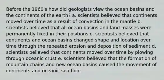 Before the 1960's how did geologists view the ocean basins and the continents of the earth? a. scientists believed that continents moved over time as a result of convection in the mantle b. scientists believed that all ocean basins and land masses were permanently fixed in their positions c. scientists believed that continents and ocean basins changed shape and location over time through the repeated erosion and deposition of sediment d. scientists believed that continents moved over time by plowing through oceanic crust e. scientists believed that the formation of mountain chains and new ocean basins caused the movement of continents and oceanic sea floor