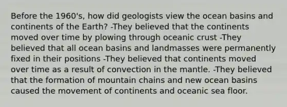 Before the 1960's, how did geologists view the ocean basins and continents of the Earth? -They believed that the continents moved over time by plowing through <a href='https://www.questionai.com/knowledge/kPVS0KdHos-oceanic-crust' class='anchor-knowledge'>oceanic crust</a> -They believed that all ocean basins and landmasses were permanently fixed in their positions -They believed that continents moved over time as a result of convection in <a href='https://www.questionai.com/knowledge/kHR4HOnNY8-the-mantle' class='anchor-knowledge'>the mantle</a>. -They believed that the formation of mountain chains and new ocean basins caused the movement of continents and oceanic sea floor.