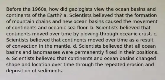 Before the 1960s, how did geologists view the ocean basins and continents of the Earth? a. Scientists believed that the formation of mountain chains and new ocean basins caused the movement of continents and oceanic sea floor. b. Scientists believed that continents moved over time by plowing through oceanic crust. c. Scientists believed that continents moved over time as a result of convection in the mantle. d. Scientists believed that all ocean basins and landmasses were permanently fixed in their positions. e. Scientists believed that continents and ocean basins changed shape and location over time through the repeated erosion and deposition of sediments.