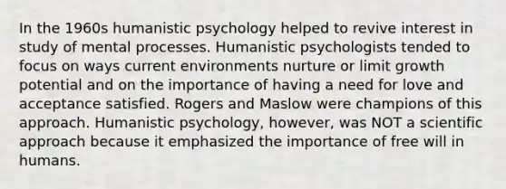 In the 1960s humanistic psychology helped to revive interest in study of mental processes. Humanistic psychologists tended to focus on ways current environments nurture or limit growth potential and on the importance of having a need for love and acceptance satisfied. Rogers and Maslow were champions of this approach. Humanistic psychology, however, was NOT a scientific approach because it emphasized the importance of free will in humans.