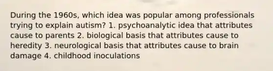 During the 1960s, which idea was popular among professionals trying to explain autism? 1. psychoanalytic idea that attributes cause to parents 2. biological basis that attributes cause to heredity 3. neurological basis that attributes cause to brain damage 4. childhood inoculations