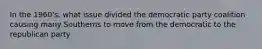 In the 1960's, what issue divided the democratic party coalition causing many Southerns to move from the democratic to the republican party