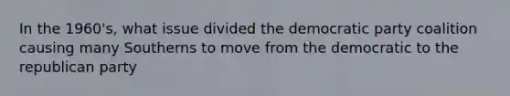 In the 1960's, what issue divided the democratic party coalition causing many Southerns to move from the democratic to the republican party