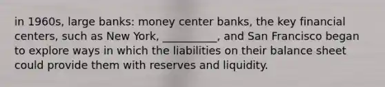 in 1960s, large banks: money center banks, the key financial centers, such as New York, __________, and San Francisco began to explore ways in which the liabilities on their balance sheet could provide them with reserves and liquidity.