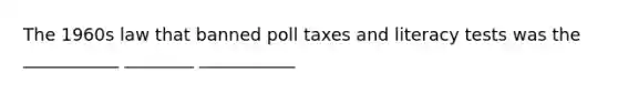 The 1960s law that banned poll taxes and literacy tests was the ___________ ________ ___________