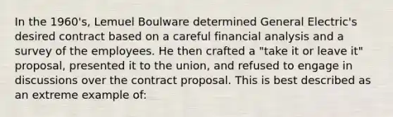 In the 1960's, Lemuel Boulware determined General Electric's desired contract based on a careful financial analysis and a survey of the employees. He then crafted a "take it or leave it" proposal, presented it to the union, and refused to engage in discussions over the contract proposal. This is best described as an extreme example of: