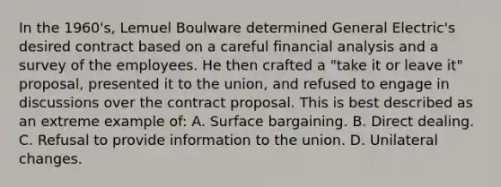 In the 1960's, Lemuel Boulware determined General Electric's desired contract based on a careful financial analysis and a survey of the employees. He then crafted a "take it or leave it" proposal, presented it to the union, and refused to engage in discussions over the contract proposal. This is best described as an extreme example of: A. Surface bargaining. B. Direct dealing. C. Refusal to provide information to the union. D. Unilateral changes.