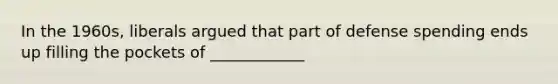 In the 1960s, liberals argued that part of defense spending ends up filling the pockets of ____________