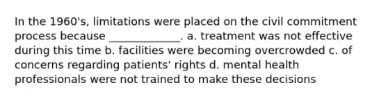 In the 1960's, limitations were placed on the civil commitment process because _____________. ​a. treatment was not effective during this time ​b. facilities were becoming overcrowded ​c. of concerns regarding patients' rights ​d. mental health professionals were not trained to make these decisions