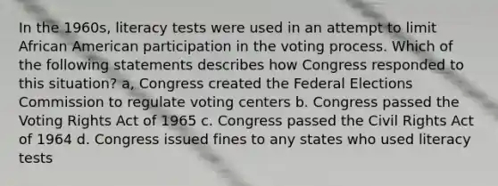 In the 1960s, literacy tests were used in an attempt to limit African American participation in the voting process. Which of the following statements describes how Congress responded to this situation? a, Congress created the Federal Elections Commission to regulate voting centers b. Congress passed the Voting Rights Act of 1965 c. Congress passed the Civil Rights Act of 1964 d. Congress issued fines to any states who used literacy tests