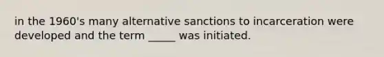 in the 1960's many alternative sanctions to incarceration were developed and the term _____ was initiated.