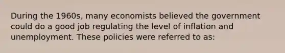 During the 1960s, many economists believed the government could do a good job regulating the level of inflation and unemployment. These policies were referred to as: