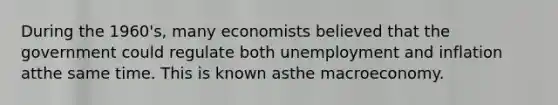 During the​ 1960's, many economists believed that the government could regulate both unemployment and inflation atthe same time. This is known asthe macroeconomy.