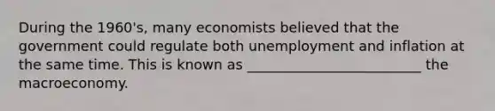 During the​ 1960's, many economists believed that the government could regulate both unemployment and inflation at the same time. This is known as _________________________ the macroeconomy.