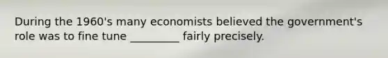 During the 1960's many economists believed the government's role was to fine tune _________ fairly precisely.