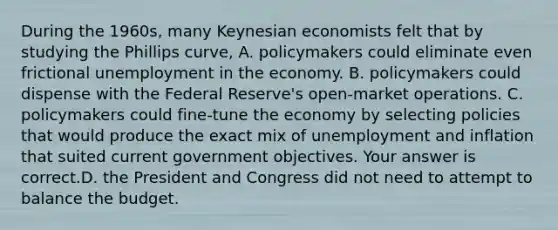 During the​ 1960s, many Keynesian economists felt that by studying the Phillips​ curve, A. policymakers could eliminate even frictional unemployment in the economy. B. policymakers could dispense with the Federal​ Reserve's open-market operations. C. policymakers could​ fine-tune the economy by selecting policies that would produce the exact mix of unemployment and inflation that suited current government objectives. Your answer is correct.D. the President and Congress did not need to attempt to balance the budget.