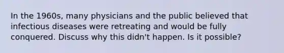 In the 1960s, many physicians and the public believed that infectious diseases were retreating and would be fully conquered. Discuss why this didn't happen. Is it possible?