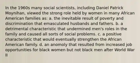 In the 1960s many social scientists, including Daniel Patrick Moynihan, viewed the strong role held by women in many African American families as: a. the inevitable result of poverty and discrimination that emasculated husbands and fathers. b. a detrimental characteristic that undermined men's roles in the family and caused all sorts of social problems. c. a positive characteristic that would eventually strengthen the African American family. d. an anomoly that resulted from increased job opportunities for black women but not black men after World War II