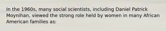 In the 1960s, many social scientists, including Daniel Patrick Moynihan, viewed the strong role held by women in many African American families as: