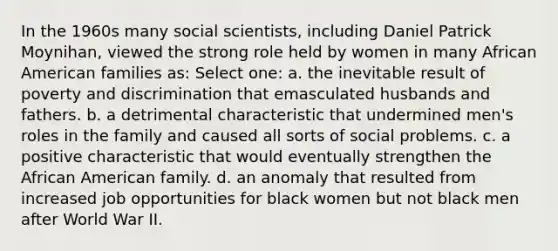 In the 1960s many social scientists, including Daniel Patrick Moynihan, viewed the strong role held by women in many African American families as: Select one: a. the inevitable result of poverty and discrimination that emasculated husbands and fathers. b. a detrimental characteristic that undermined men's roles in the family and caused all sorts of social problems. c. a positive characteristic that would eventually strengthen the African American family. d. an anomaly that resulted from increased job opportunities for black women but not black men after World War II.