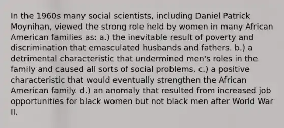 In the 1960s many social scientists, including Daniel Patrick Moynihan, viewed the strong role held by women in many African American families as: a.) the inevitable result of poverty and discrimination that emasculated husbands and fathers. b.) a detrimental characteristic that undermined men's roles in the family and caused all sorts of social problems. c.) a positive characteristic that would eventually strengthen the African American family. d.) an anomaly that resulted from increased job opportunities for black women but not black men after World War II.