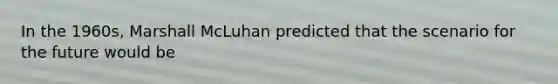 In the 1960s, Marshall McLuhan predicted that the scenario for the future would be