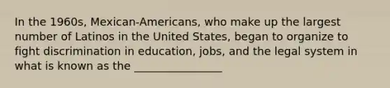 In the 1960s, Mexican-Americans, who make up the largest number of Latinos in the United States, began to organize to fight discrimination in education, jobs, and the legal system in what is known as the ________________