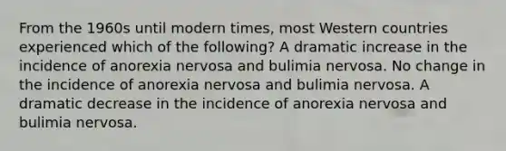 From the 1960s until modern times, most Western countries experienced which of the following? A dramatic increase in the incidence of anorexia nervosa and bulimia nervosa. No change in the incidence of anorexia nervosa and bulimia nervosa. A dramatic decrease in the incidence of anorexia nervosa and bulimia nervosa.