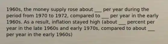 1960s, the money supply rose about ___ per year during the period from 1970 to 1972, compared to ___ per year in the early 1960s. As a result, inflation stayed high (about ___ percent per year in the late 1960s and early 1970s, compared to about ___ per year in the early 1960s)