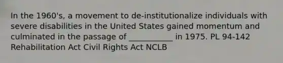 In the 1960's, a movement to de-institutionalize individuals with severe disabilities in the United States gained momentum and culminated in the passage of ___________ in 1975. PL 94-142 Rehabilitation Act Civil Rights Act NCLB